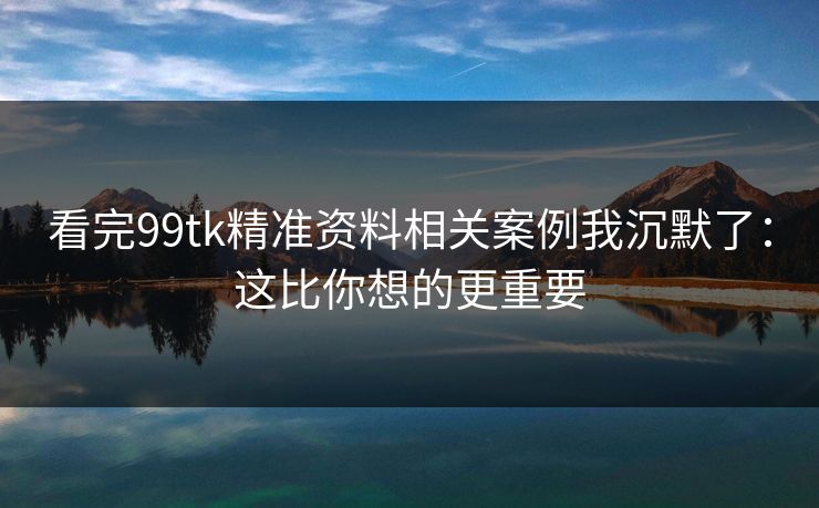 看完99tk精准资料相关案例我沉默了：这比你想的更重要