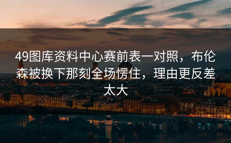 49图库资料中心赛前表一对照,布伦森被换下那刻全场愣住,理由更反差太大