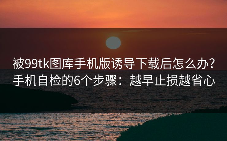 被99tk图库手机版诱导下载后怎么办？手机自检的6个步骤：越早止损越省心