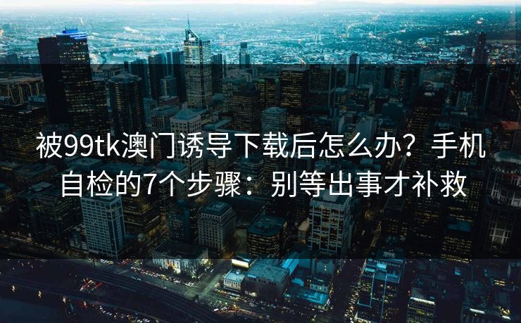 被99tk澳门诱导下载后怎么办？手机自检的7个步骤：别等出事才补救
