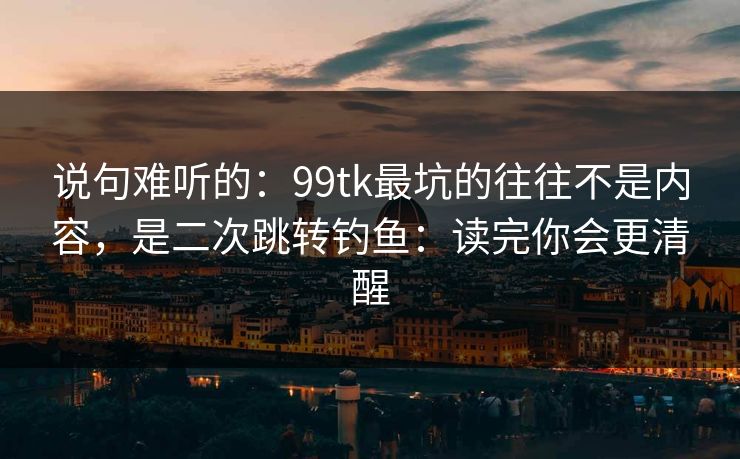 说句难听的：99tk最坑的往往不是内容，是二次跳转钓鱼：读完你会更清醒