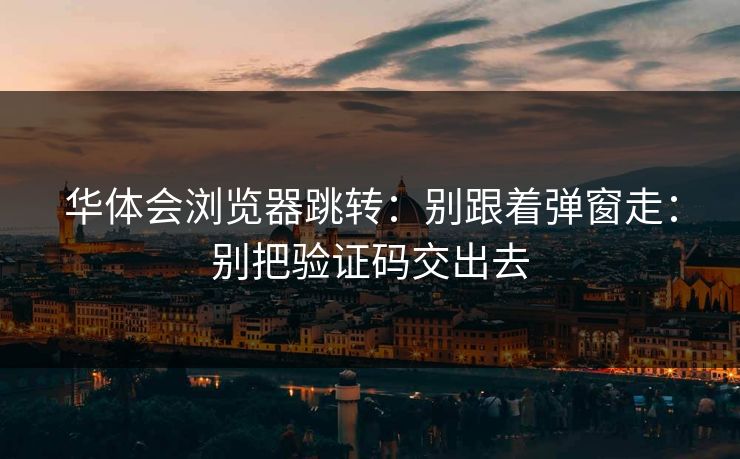 华体会浏览器跳转：别跟着弹窗走：别把验证码交出去