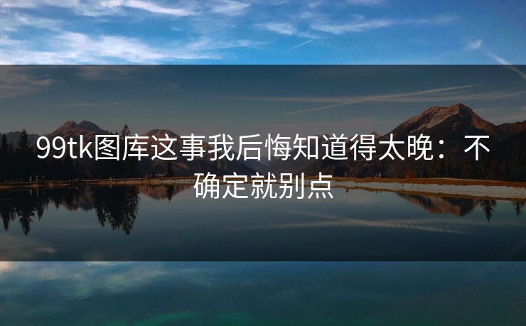 99tk图库这事我后悔知道得太晚：不确定就别点