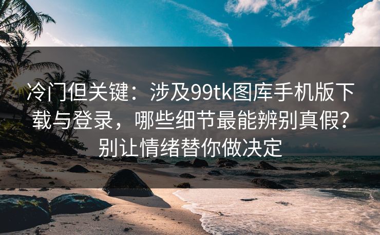 冷门但关键：涉及99tk图库手机版下载与登录，哪些细节最能辨别真假？别让情绪替你做决定
