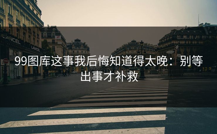 99图库这事我后悔知道得太晚：别等出事才补救