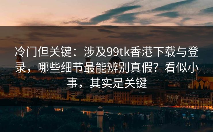 冷门但关键：涉及99tk香港下载与登录，哪些细节最能辨别真假？看似小事，其实是关键