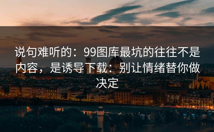 说句难听的：99图库最坑的往往不是内容，是诱导下载：别让情绪替你做决定