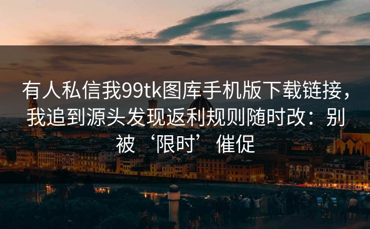 有人私信我99tk图库手机版下载链接，我追到源头发现返利规则随时改：别被‘限时’催促