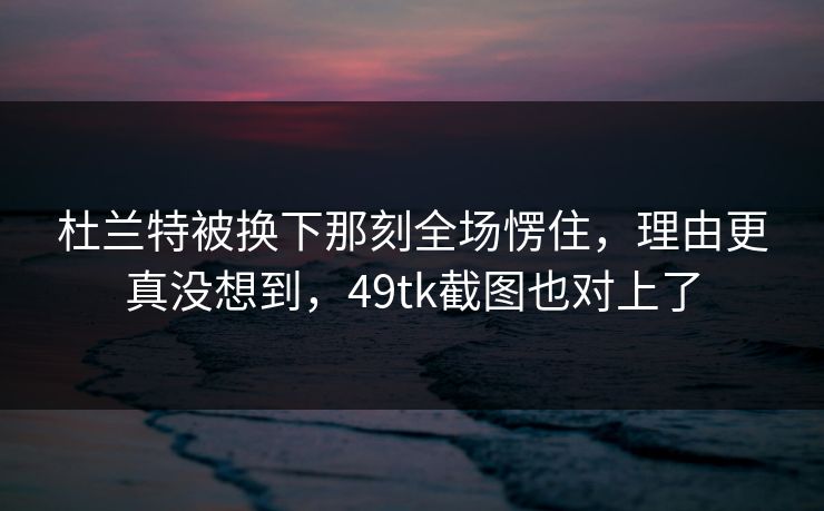 杜兰特被换下那刻全场愣住，理由更真没想到，49tk截图也对上了