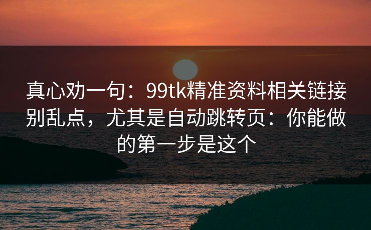 真心劝一句：99tk精准资料相关链接别乱点，尤其是自动跳转页：你能做的第一步是这个