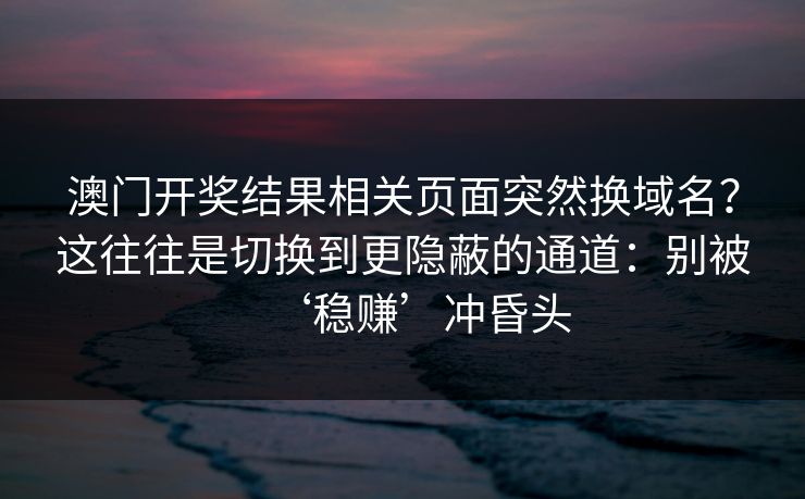 澳门开奖结果相关页面突然换域名？这往往是切换到更隐蔽的通道：别被‘稳赚’冲昏头