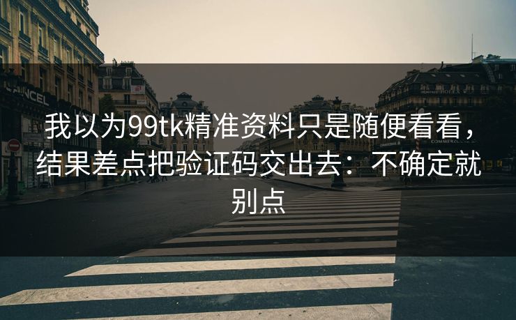 我以为99tk精准资料只是随便看看，结果差点把验证码交出去：不确定就别点