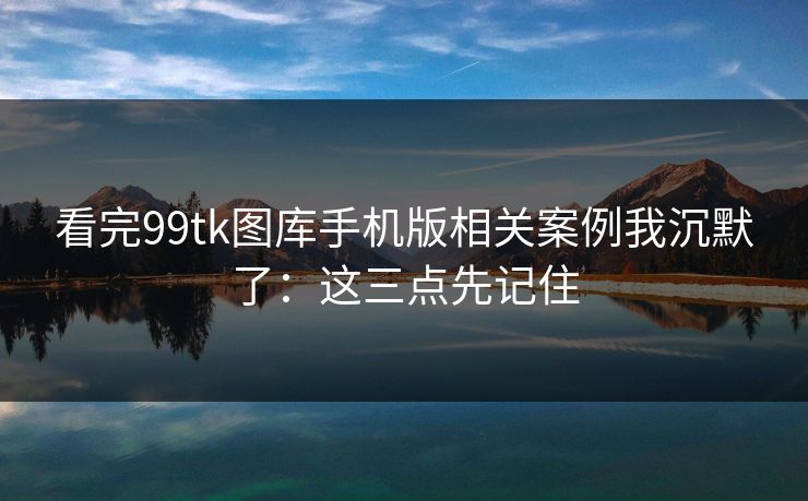 看完99tk图库手机版相关案例我沉默了：这三点先记住
