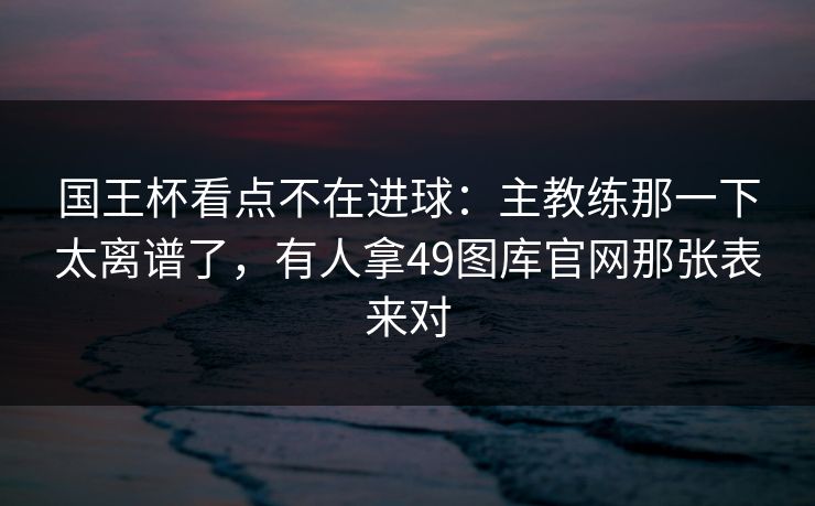 详细阅读:国王杯看点不在进球:主教练那一下太离谱了,有人拿49图库官网那张表来对 国王杯看点不在进球:主教练那一下太离谱了,有人拿49图库官网那张表来对